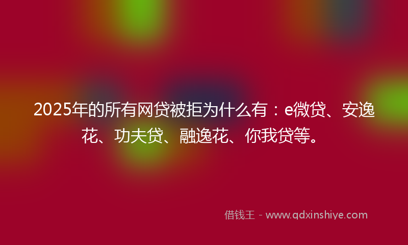 2025年的所有网贷被拒为什么有：e微贷、安逸花、功夫贷、融逸花、你我贷等。