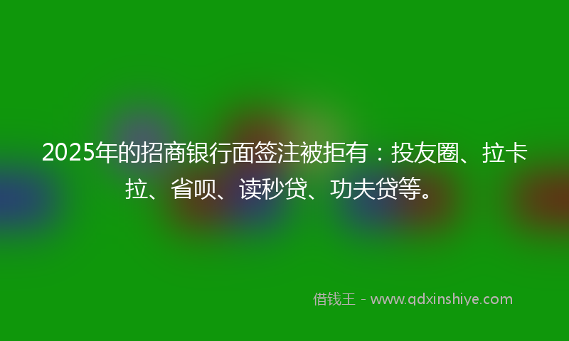 2025年的招商银行面签注被拒有：投友圈、拉卡拉、省呗、读秒贷、功夫贷等。