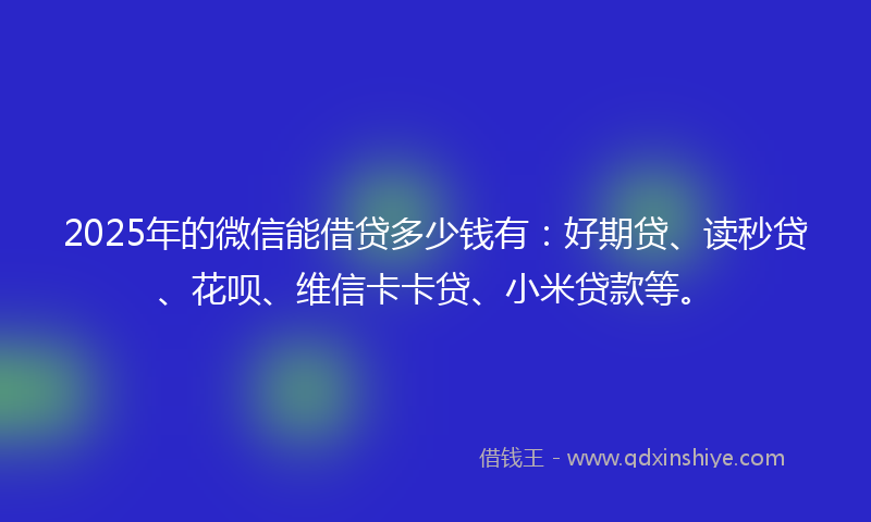 2025年的微信能借贷多少钱有：好期贷、读秒贷、花呗、维信卡卡贷、小米贷款等。