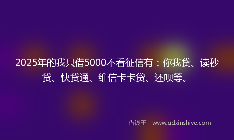 2025年的我只借5000不看征信有：你我贷、读秒贷、快贷通、维信卡卡贷、还呗等。