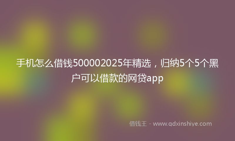 手机怎么借钱500002025年精选，归纳5个5个黑户可以借款的网贷app