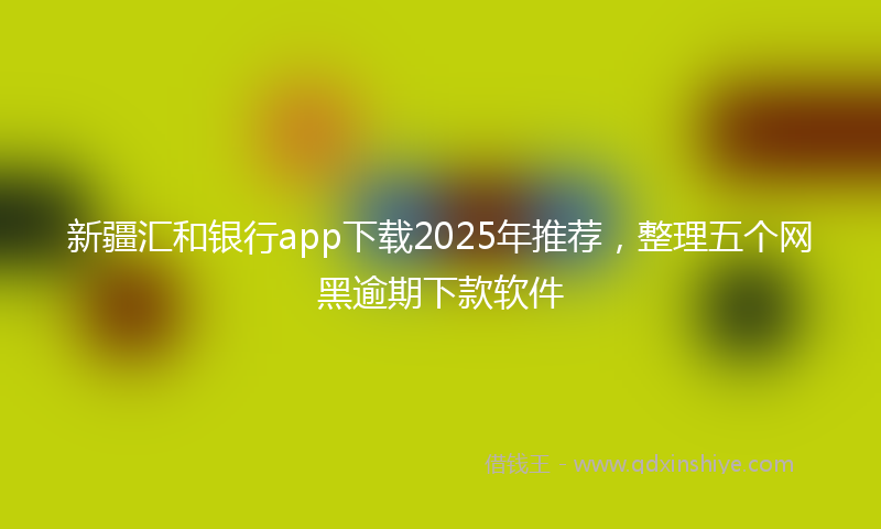 新疆汇和银行app下载2025年推荐，整理五个网黑逾期下款软件