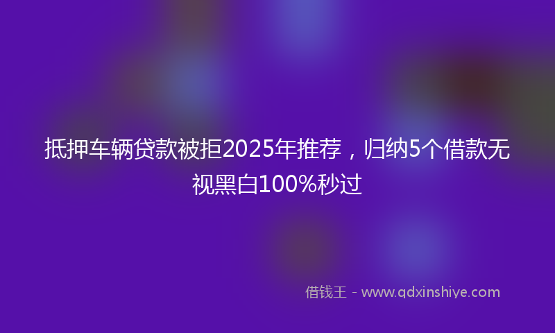 抵押车辆贷款被拒2025年推荐，归纳5个借款无视黑白100%秒过
