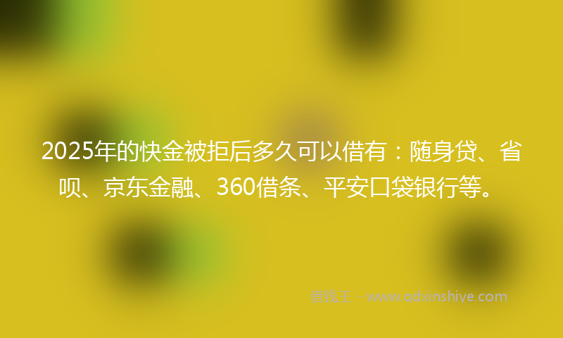 2025年的快金被拒后多久可以借有：随身贷、省呗、京东金融、360借条、平安口袋银行等。