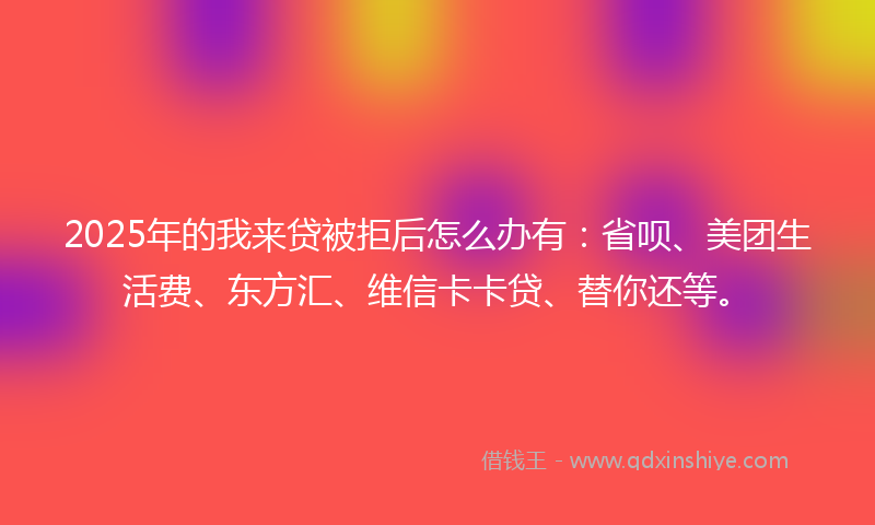 2025年的我来贷被拒后怎么办有：省呗、美团生活费、东方汇、维信卡卡贷、替你还等。
