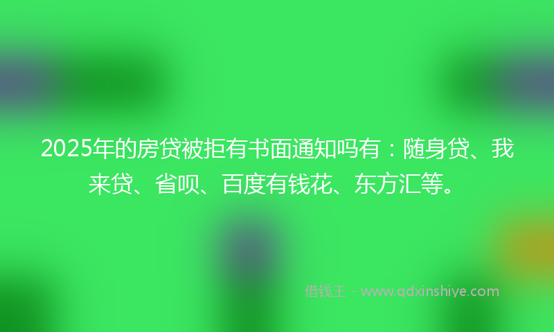 2025年的房贷被拒有书面通知吗有：随身贷、我来贷、省呗、百度有钱花、东方汇等。