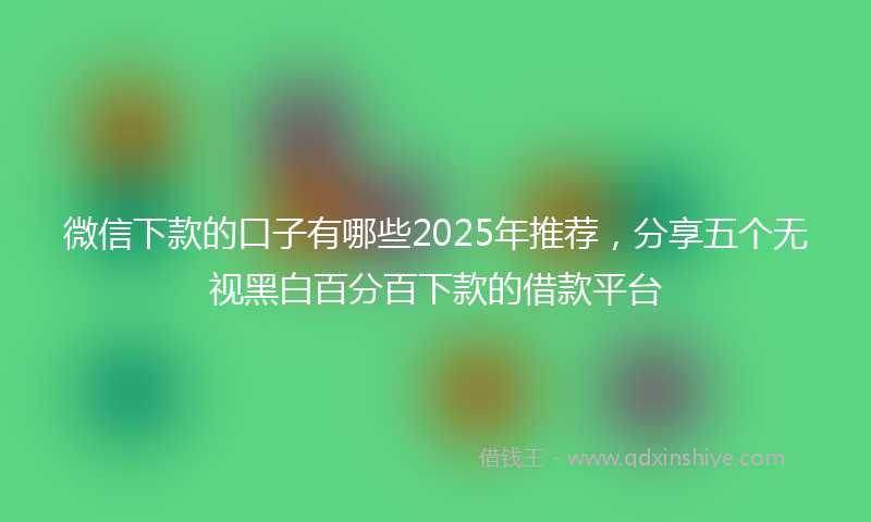 微信下款的口子有哪些2025年推荐，分享五个无视黑白百分百下款的借款平台