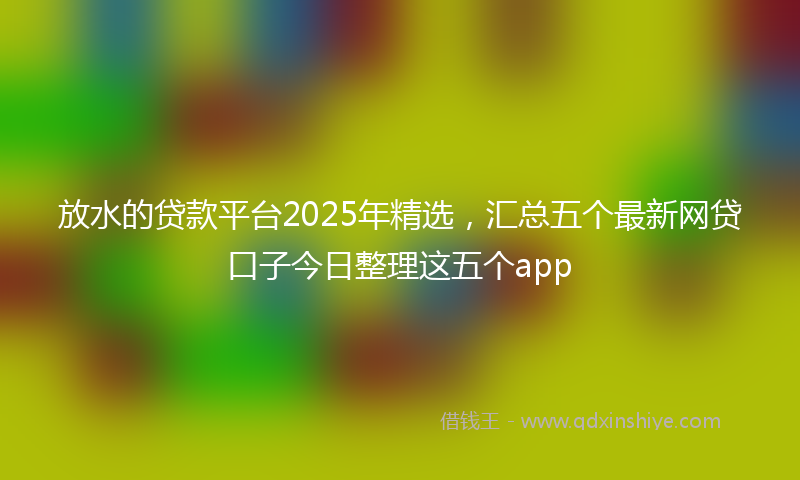 放水的贷款平台2025年精选，汇总五个最新网贷口子今日整理这五个app