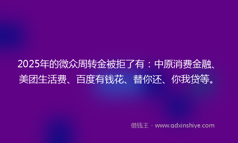 2025年的微众周转金被拒了有：中原消费金融、美团生活费、百度有钱花、替你还、你我贷等。