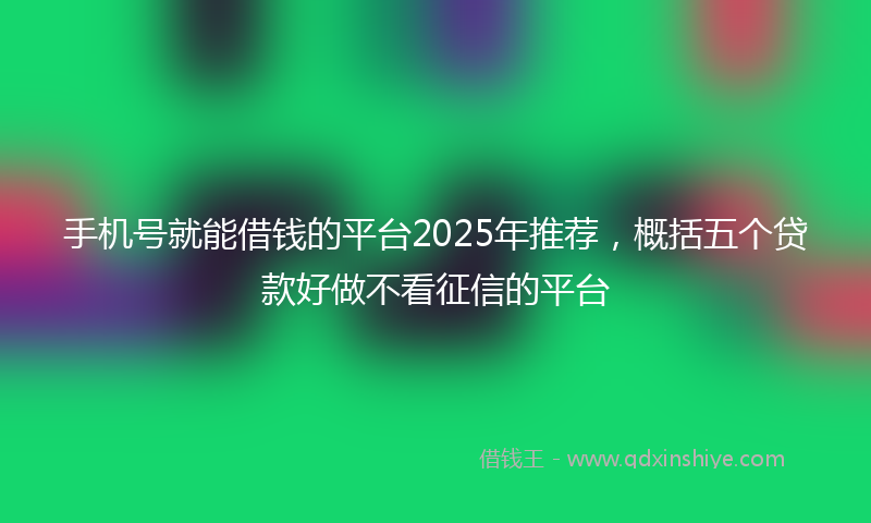 手机号就能借钱的平台2025年推荐，概括五个贷款好做不看征信的平台