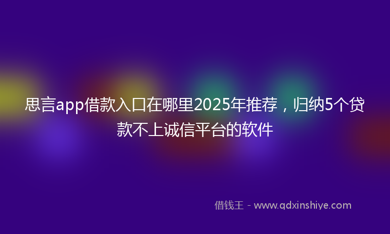 思言app借款入口在哪里2025年推荐，归纳5个贷款不上诚信平台的软件
