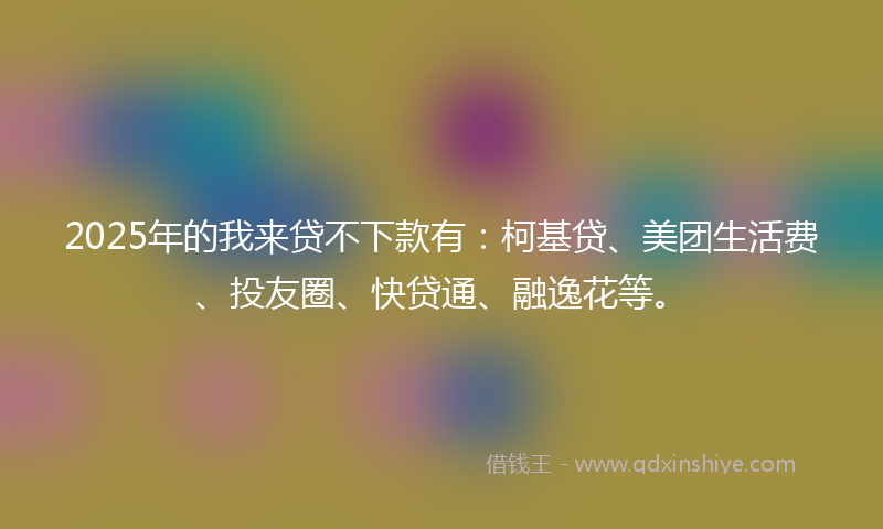 2025年的我来贷不下款有：柯基贷、美团生活费、投友圈、快贷通、融逸花等。
