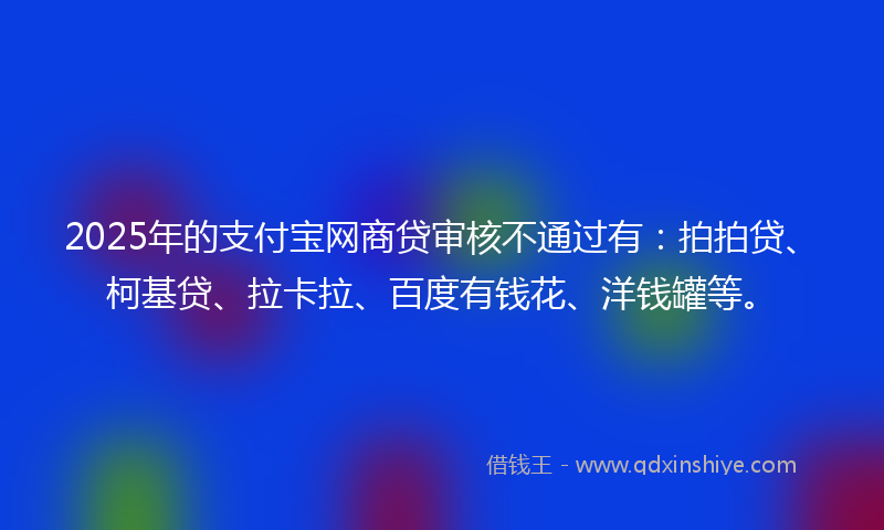 2025年的支付宝网商贷审核不通过有：拍拍贷、柯基贷、拉卡拉、百度有钱花、洋钱罐等。