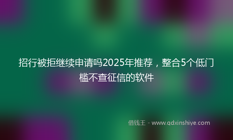 招行被拒继续申请吗2025年推荐，整合5个低门槛不查征信的软件