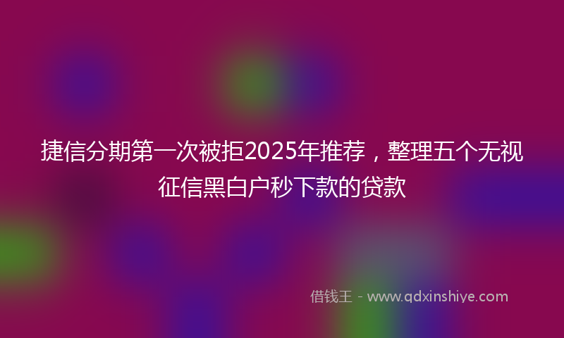 捷信分期第一次被拒2025年推荐，整理五个无视征信黑白户秒下款的贷款