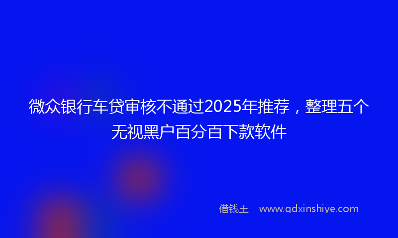 微众银行车贷审核不通过2025年推荐，整理五个无视黑户百分百下款软件