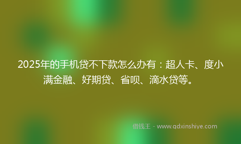 2025年的手机贷不下款怎么办有：超人卡、度小满金融、好期贷、省呗、滴水贷等。