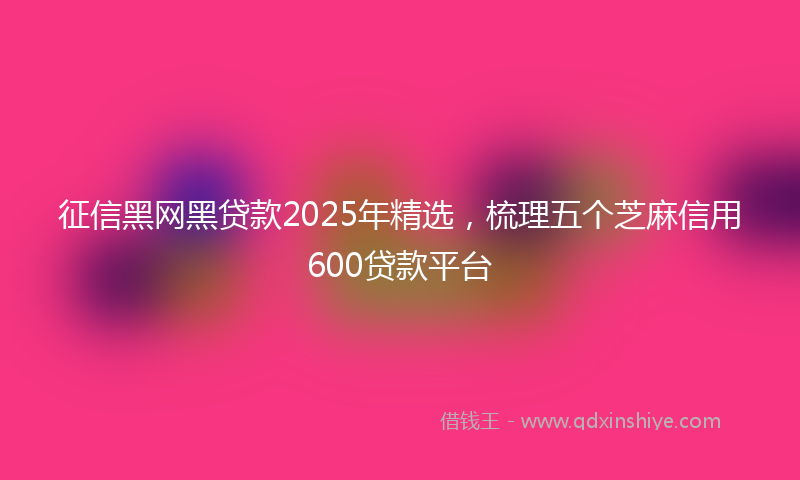 征信黑网黑贷款2025年精选，梳理五个芝麻信用600贷款平台