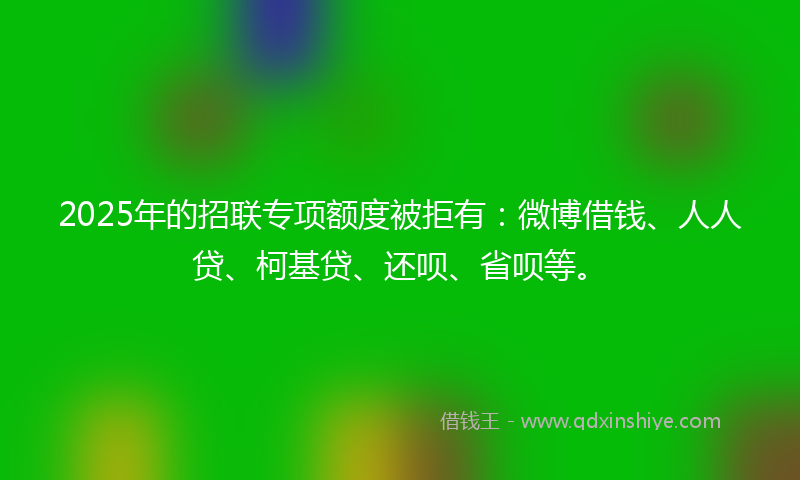 2025年的招联专项额度被拒有：微博借钱、人人贷、柯基贷、还呗、省呗等。