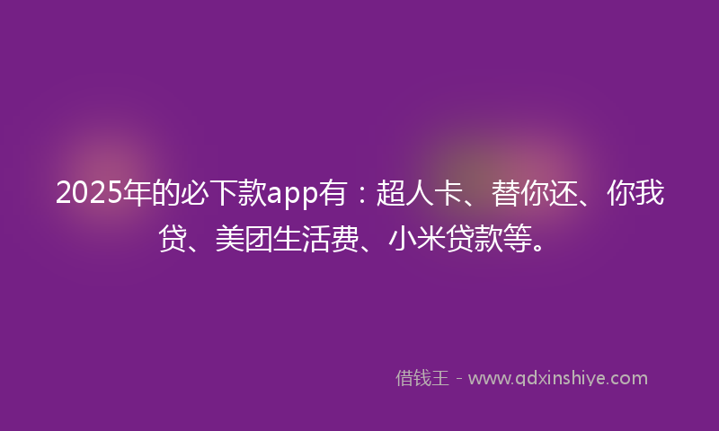 2025年的必下款app有：超人卡、替你还、你我贷、美团生活费、小米贷款等。