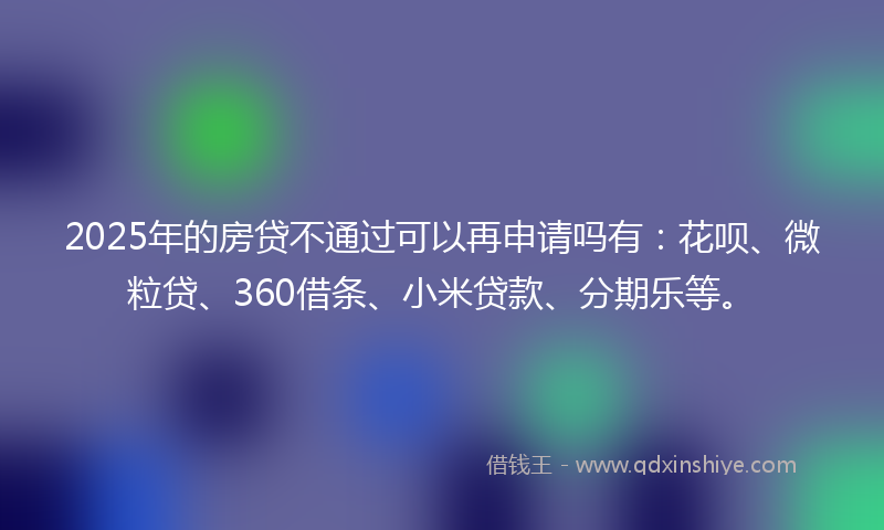 2025年的房贷不通过可以再申请吗有：花呗、微粒贷、360借条、小米贷款、分期乐等。