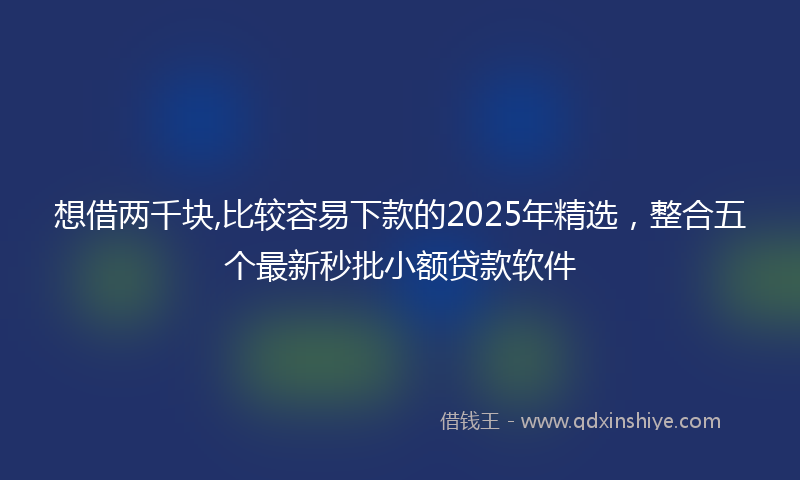 想借两千块,比较容易下款的2025年精选，整合五个最新秒批小额贷款软件