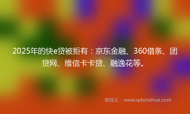 2025年的快e贷被拒有：京东金融、360借条、团贷网、维信卡卡贷、融逸花等。