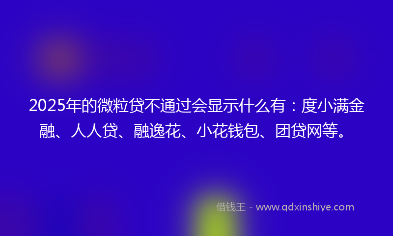 2025年的微粒贷不通过会显示什么有：度小满金融、人人贷、融逸花、小花钱包、团贷网等。