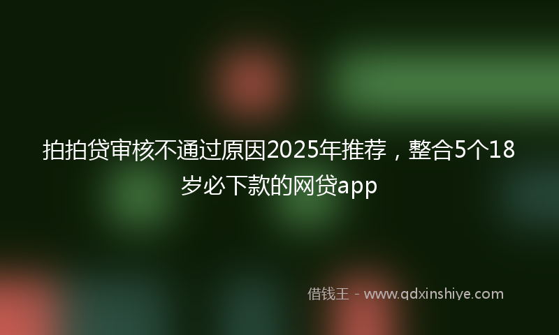 拍拍贷审核不通过原因2025年推荐，整合5个18岁必下款的网贷app