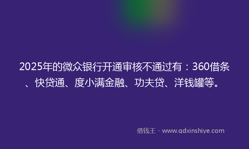 2025年的微众银行开通审核不通过有：360借条、快贷通、度小满金融、功夫贷、洋钱罐等。