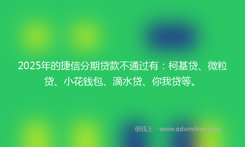 2025年的捷信分期贷款不通过有：柯基贷、微粒贷、小花钱包、滴水贷、你我贷等。