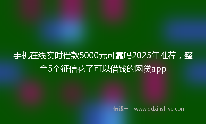 手机在线实时借款5000元可靠吗2025年推荐，整合5个征信花了可以借钱的网贷app