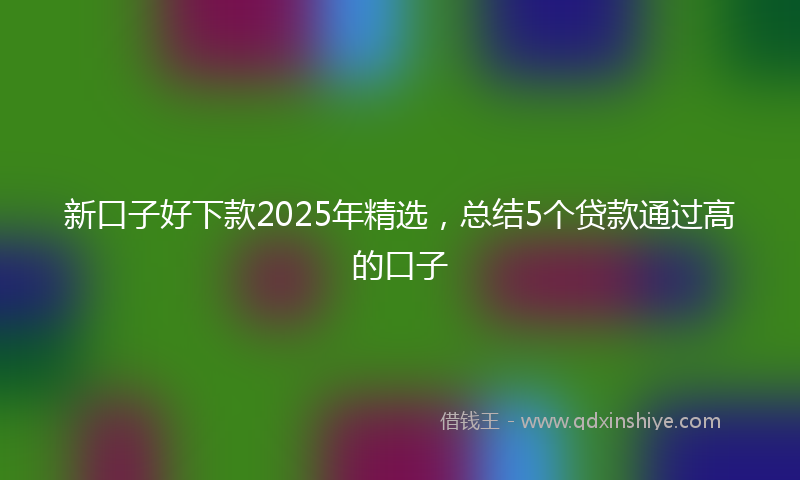 新口子好下款2025年精选，总结5个贷款通过高的口子
