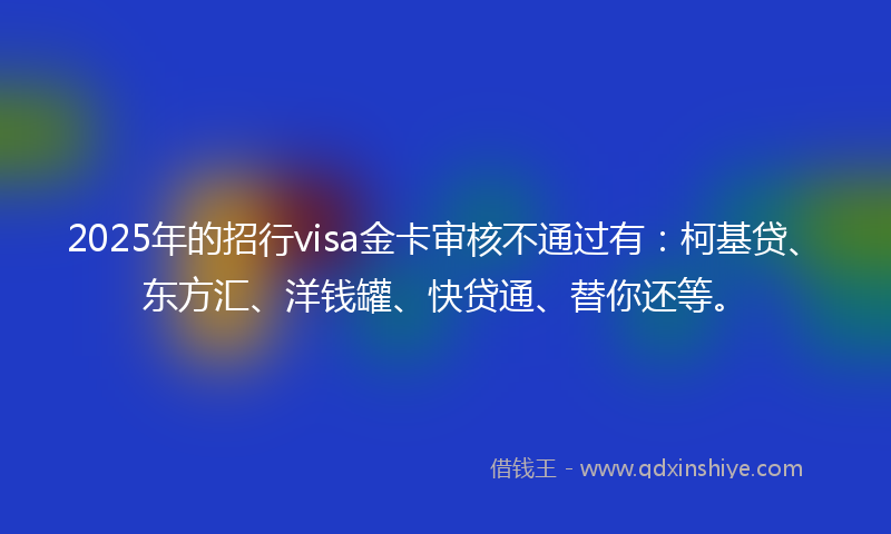 2025年的招行visa金卡审核不通过有：柯基贷、东方汇、洋钱罐、快贷通、替你还等。