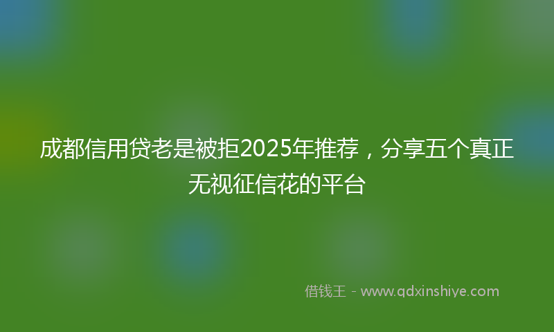 成都信用贷老是被拒2025年推荐，分享五个真正无视征信花的平台