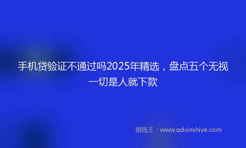 手机贷验证不通过吗2025年精选，盘点五个无视一切是人就下款