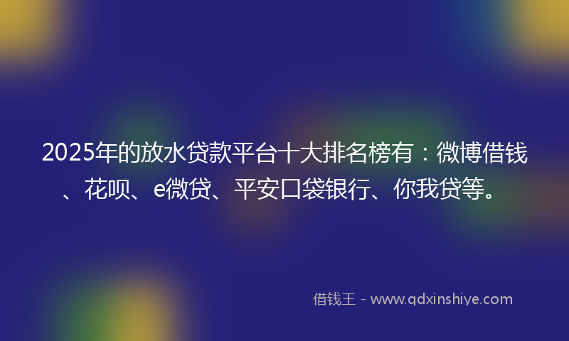2025年的放水贷款平台十大排名榜有：微博借钱、花呗、e微贷、平安口袋银行、你我贷等。
