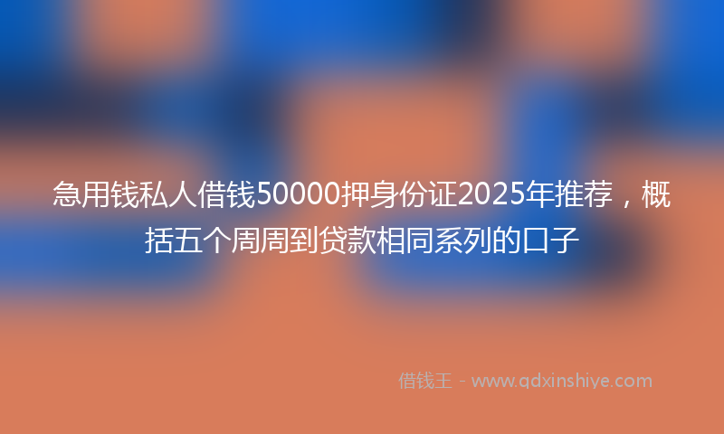 急用钱私人借钱50000押身份证2025年推荐，概括五个周周到贷款相同系列的口子