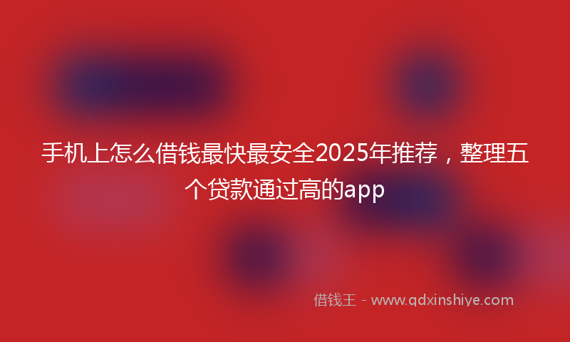 手机上怎么借钱最快最安全2025年推荐，整理五个贷款通过高的app