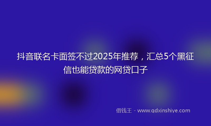 抖音联名卡面签不过2025年推荐，汇总5个黑征信也能贷款的网贷口子
