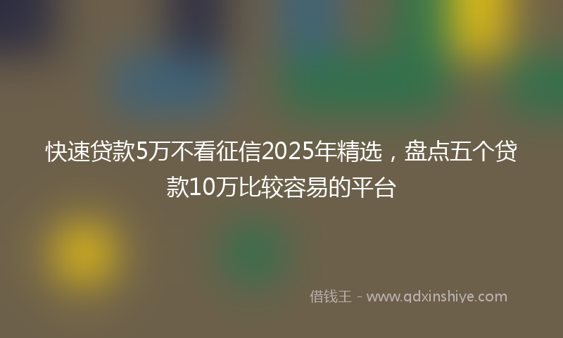 快速贷款5万不看征信2025年精选，盘点五个贷款10万比较容易的平台