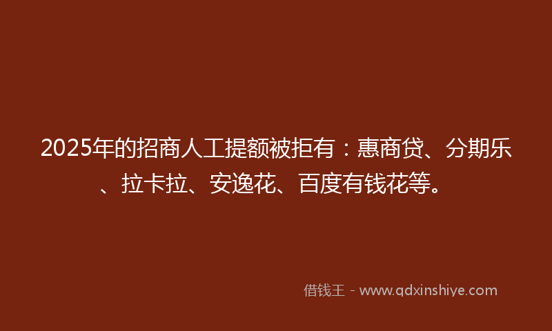 2025年的招商人工提额被拒有：惠商贷、分期乐、拉卡拉、安逸花、百度有钱花等。