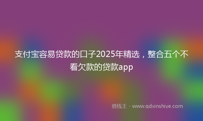 支付宝容易贷款的口子2025年精选，整合五个不看欠款的贷款app