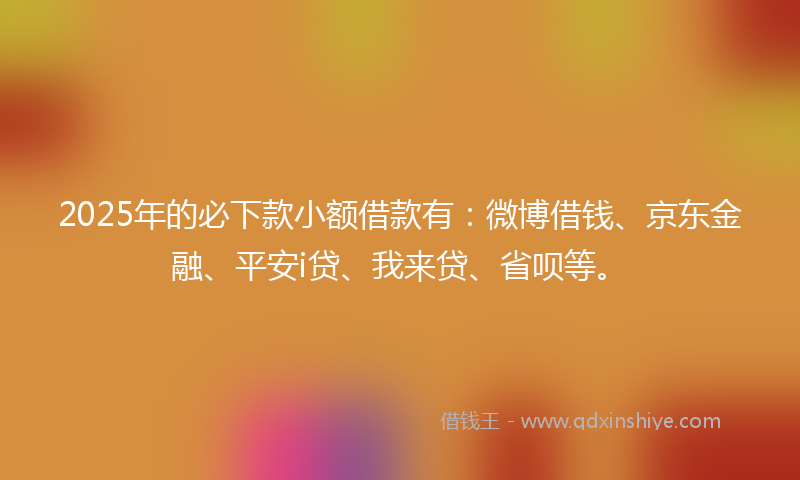 2025年的必下款小额借款有：微博借钱、京东金融、平安i贷、我来贷、省呗等。