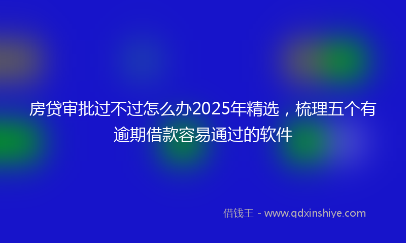 房贷审批过不过怎么办2025年精选，梳理五个有逾期借款容易通过的软件