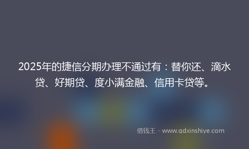 2025年的捷信分期办理不通过有：替你还、滴水贷、好期贷、度小满金融、信用卡贷等。