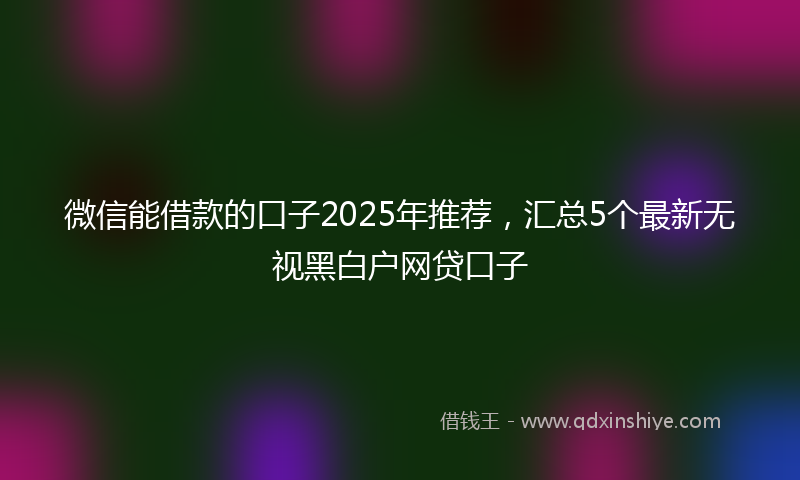微信能借款的口子2025年推荐，汇总5个最新无视黑白户网贷口子