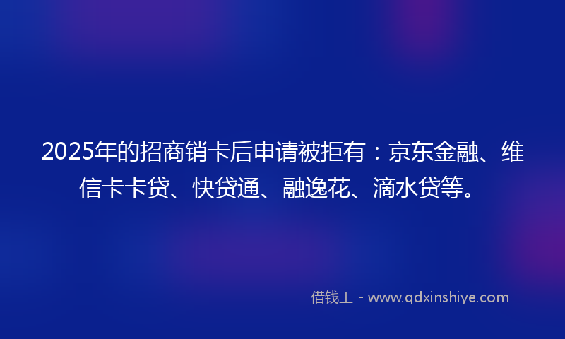 2025年的招商销卡后申请被拒有：京东金融、维信卡卡贷、快贷通、融逸花、滴水贷等。