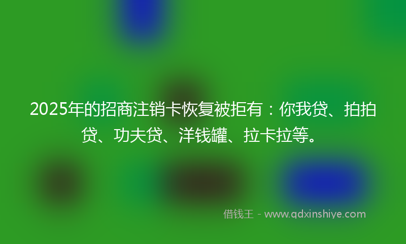 2025年的招商注销卡恢复被拒有：你我贷、拍拍贷、功夫贷、洋钱罐、拉卡拉等。