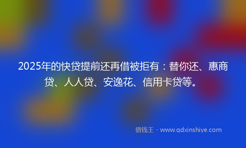 2025年的快贷提前还再借被拒有：替你还、惠商贷、人人贷、安逸花、信用卡贷等。